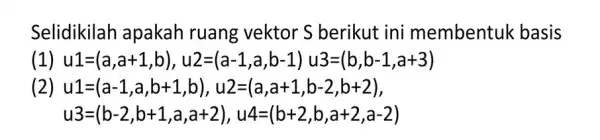 Selidikilah apakah ruang vektor S berikut ini membentuk basis (1) u1=(a,a+1,b),u2=(a-1,a,b-1)u3=(b,b-1,a+3) (2) u1=(a-1,a,b+1,b),u2=(a,a+1,b-2,b+2), u3=(b-2,b+1,a,a+2),u4=(b+2,b,a+2,a-2)