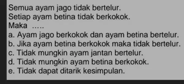 Semua ayam jago tidak bertelur. Setiap ayam betina tidak berkokok. Maka __ a. Ayam jago berkokok dan ayam betina bertelur. b. Jika ayam betina