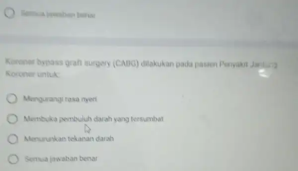 Semua jawaban benar Koroner bypass graft surgery (CABG) dilakukan pada pasien Penyakit Jantui? Koroner untuk: Mengurangi rasa nyeri Membuka pembuluh darah yang tersumbat Menurunkan