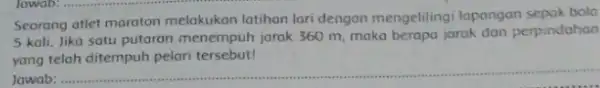 Seorang atlet maraton melakukan latihan lari dengan mengelilingi lapangan sepak bola 5 kali. Jika satu putaran menempuh jarak 360 m, maka berapa jarak dan