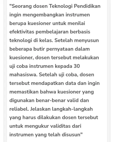 "Seorang dosen Teknologi Pendidikan ingin mengembangkan instrumen berupa kuesioner untuk menilai efektivitas pembelajaran berbasis teknologi di kelas. Setelah menyusun beberapa butir pernyataan dalam kuesioner