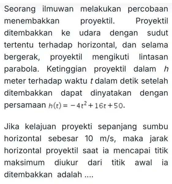 Seorang ilmuwan m elakukan percobaan menembakkan proyektil. Proyektil ditembakkan ke udara dengan sudut tertentu terhadap horizontal, dan selama bergerak proyektil m engikuti lintasan parabola