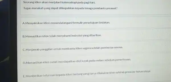 Seorang klien akan menjalani kolonoskopi pada pagi hari. Tugas manakah yang dapat dilimpahkan kepada tenaga pembantu perawat? A.Menyaksikan klien menandatangani formulir persetujuan tindakan. B.Memastikan