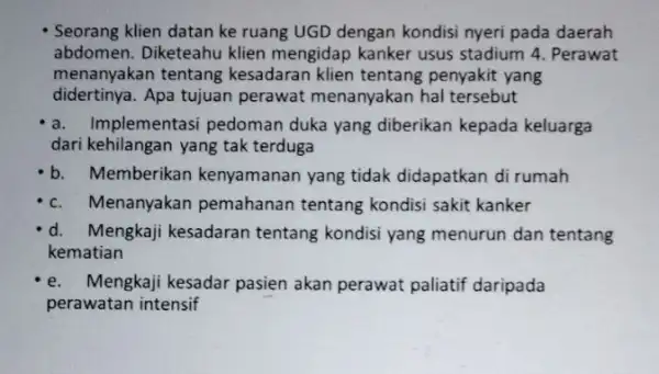 Seorang klien datan ke ruang UGD dengan kondisi nyeri pada daerah abdomen. Diketeahu klien mengidap kanker usus stadium 4. Perawat menanyakan tentang kesadaran klien