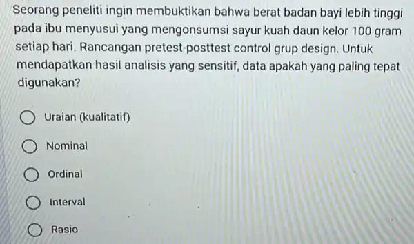 Seorang peneliti ingin membuktikan bahwa berat badan bayi lebih tinggi pada ibu menyusui yang mengonsumsi sayur kuah daun kelor 100 gram setiap hari. Rancangan