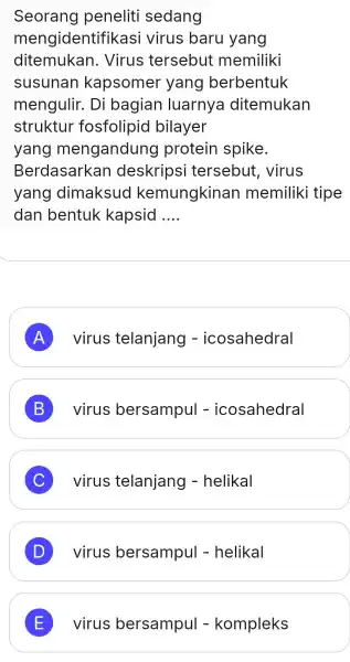 Seorang peneliti sedang mengidentifikasi virus baru yang ditemukan . Virus tersebut memiliki susunan kapsomer yang berbentuk mengulir. Di bagian luarnya ditemukan struktur fosfolipid bilayer