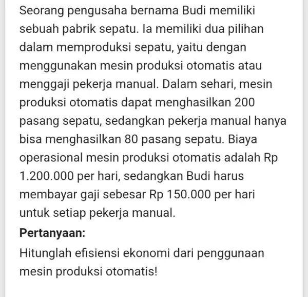 Seorang pengusaha bernama Budi memiliki sebuah pabrik sepatu. la memiliki dua pilihan dalam memproduk isi sepatu, yaitu dengan menggunakan mesin produksi otomatis atau menggaji