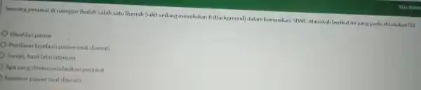 Seorang perawat di ruangan Bedah salah satu Rumah Sakit sedang menuliskan B (Background)dalam komunikasi SBAR Manakah berikut ini yang perlu dituliskan?11 Identitas pasien Penilaian