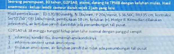 Seorang perempuan, 30 tahun, G2P1AO, aterm datang ke TPMB dengan keluhan mules. Hasil anamnesis : keluar lendir campur darah sejak 2 jam yang lalu