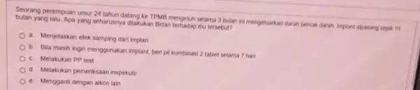 Seorang perempuan umur 24 tahun datang ke TPMB mengeluh selama 3 bulan ini mengeluarkan darah bercak darah. Implant dipasang sejak 10 yang lalu. Apa