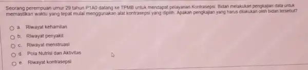 Seorang perempuan umur 29 tahun P1AO datang ke TPMB untuk mendapat pelayanan Kontrasepsi Bidan melakukan pengkajian data untuk memastikan waktu yang tepat mulai menggunakan