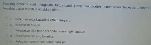 Seorang perokok aktif mengalami batuk-batuk kronis dan produksi lendir secara berlebihan Kondisi tersebut dapat terjadi disebabkan oleh __ a.Berkurangnya kapasitas vital paru-paru b. Kerusakan