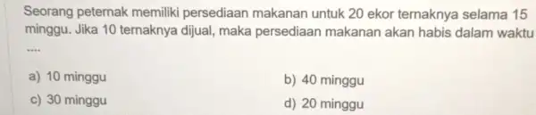 Seorang peternak memiliki persediaan makanan untuk 20 ekor ternaknya selama 15 minggu. Jika 10 ternaknya dijual maka persediaan makanan akan habis dalam waktu __