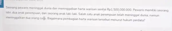 Seorang pewaris meninggal dunia dan meninggalkan harta warisan senilai Rp1.500.000.000 Pewaris memiliki seorang istri, dua anak perempuan dan seorang anak laki-laki Salah satu anak