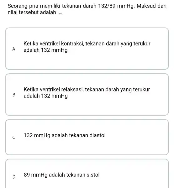 Seorang pria memiliki tekanan darah 132/89mmHg . Maksud dari nilai tersebut adalah __ A Ketika ventrikel kontraksi , tekanan darah yang terukur adalah 132