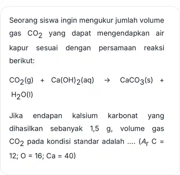 Seorang siswa ingin mengukur jumlah volume gas CO_(2) yang dapat m engendapkan air kapur sesuai dengan persama an reaksi berikut: CO_(2)(g)+Ca(OH)_(2)(aq)arrow CaCO_(3)(s)+ H_(2)O(I) Jika