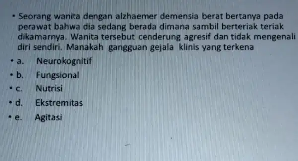 Seorang wanita dengan alzhaemer demensia berat bertanya pada perawat bahwa dia sedang berada dimana sambil berteriak teriak dikamarnya. Wanita tersebut cenderung agresif dan tidak