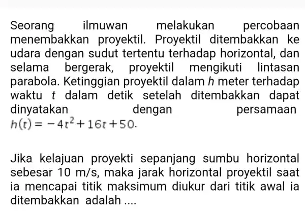 Seorang ilmuwan m elakukan percobaan menembal kkan proyektil . Proyektil ditembak <an ke udara dengan I sudut tertentu terhadap horizontal , dan selama bergerak