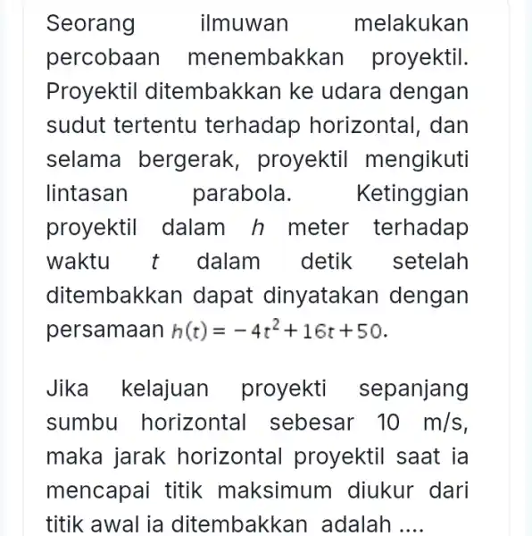 Seorang ilmuwan melakukan percobaan m enembakkan proyektil. Proyektil ditembakkan ke udara dengan sudut tertentu terhadap horizontal, dan selama bergerak , proyektil mengikuti lintasan parabola.