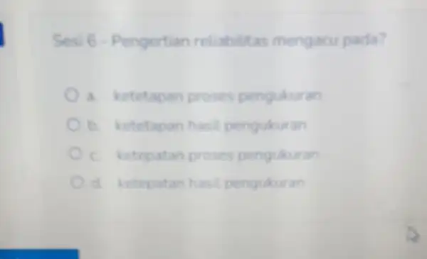 Sesi 6 -Pengertian reliabilitas mengacu pada? a. ketetapan proses pengukuran b. ketetapan hasil pengukuran c. ketepatan proses pengukuran d. ketepatan hasil pengukuran