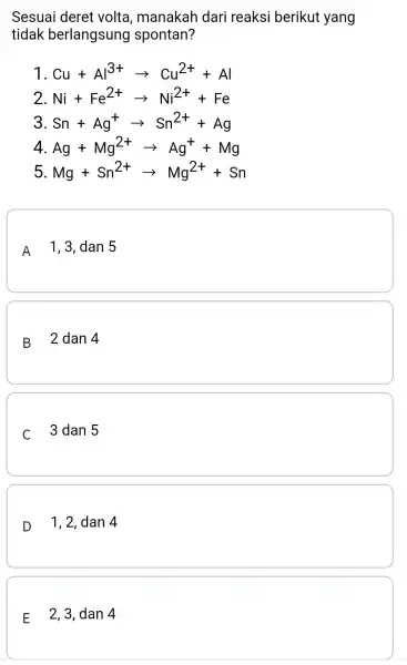 Sesuai deret volta , manakah dari reaksi berikut yang tidak berlangsung spontan? 1 Cu+Al^3+arrow Cu^2++Al 2. Ni+Fe^2+arrow Ni^2++Fe 3 Sn+Ag^+arrow Sn^2++Ag 4 Ag+Mg^2+arrow Ag^++Mg