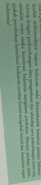 Setelah terbentuknya negara Indonesia maka dirumuskanlah konstitusi pertama Indonesia. Seiring dengan perkembangan ilmu pengetahuan dan teknologi serta perkembangan dunia yang semakin maju maka konstitusi