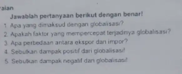 sian Jawablah pertanyaan berikut dengan benar! 1. Apa yang dimaksud dengan globalisas? 2. Apakah faktor yang mompercepat terjadnya globalisasi? 3. Apa perbedsan antara okspor