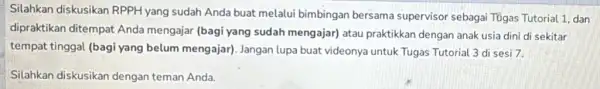 Silahkan diskusikan RPPH yang sudah Anda buat melalui bimbingan bersama supervisor sebagai Tügas Tutorial 1 dan dipraktikan ditempat Anda mengajar (bagi yang sudah mengajar)