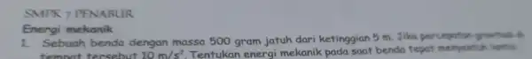 SMPK 7 PENABUR Energi mekanik 1. Sebuah benda dengan massa 500 gram jatuh dari ketinggian 5 m. Jika percepetion gravitas tempat tersebut 10m/s^2 Tentukan