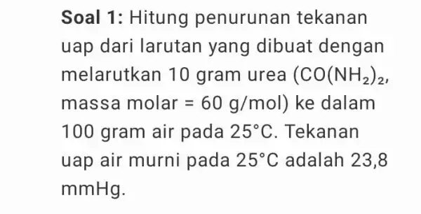 Soal 1: Hitung penurunan tekanan uap dari larutan yang dibuat dengan melarutkan 10 gram urea (CO(NH_(2))_(2) massamolar=60g/mol ) ke dalam 100 gram air pada