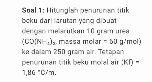 Soal 1 : Hitunglah penuruna n titik beku dari larutan yang dibuat deng an melarutkan 10 gram urea (CO(NH_(2))_(2) , mass a molar=60g/mol) ke