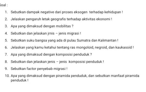 Soal : 1. Sebutkan dampak negative dari proses eksogen terhadap kehidupan! 2. Jelaskan pengaruh letak geografis terhadap aktivitas ekonomi ! 3. Apa yang dimaksud