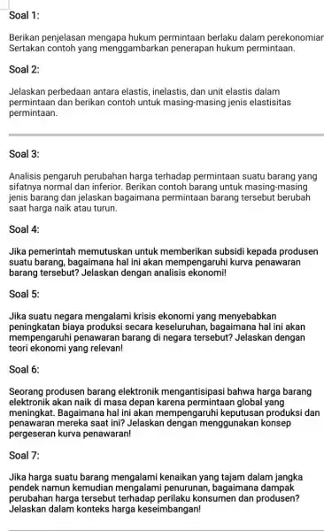 Soal 1: Berikan penjelasan mengapa hukum permintaan berlaku dalam perekonomiar Sertakan contoh yang menggambarkan penerapan hukum permintaan. Soal 2: Jelaskan perbedaan antara elastis, inelastis