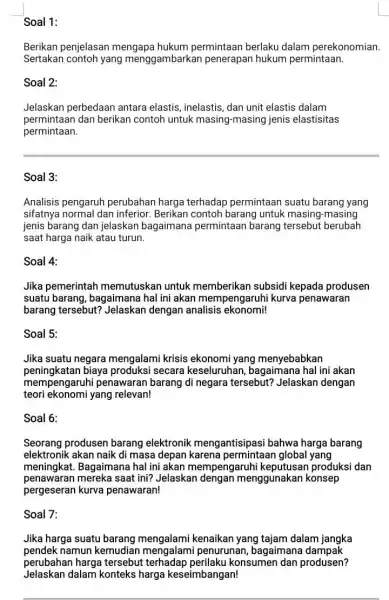 Soal 1: Berikan penjelasan mengapa hukum permintaan berlaku dalam perekonomian. Sertakan contoh yang menggambarkan penerapan hukum permintaan. Soal 2: Jelaskan perbedaan antara elastis, inelastis,