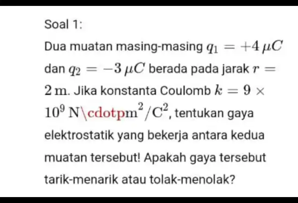 Soal 1: Dua muatan masing-masing q_(1)=+4mu C dan q_(2)=-3mu C berada pada jarak r= 2 m. Jika konstanta Coulomb k=9times 10^9Nvert cdotpm^2/C^2 , tentukan