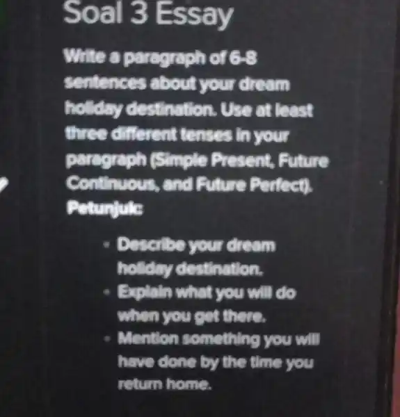 Soal 3 Essay Write paragraph of 6-8 senten am holiday destina at least three different t enses in your paragraph (Simple Prese nt, Future