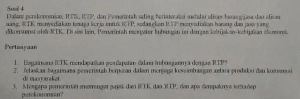 Soal 4 Dalam perekonomian, RTK RTP, dan Pemerintah saling berinteraksi melalui aliran barang/jasa dan aliran uang. RTK menyediakan tenaga kerja untuk RTP , sedangkan