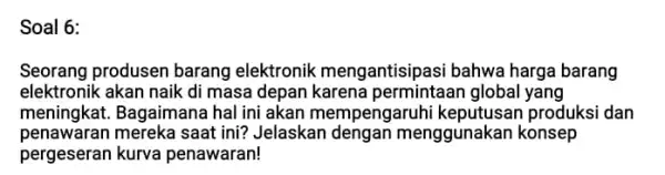 Soal 6: Seorang produsen barang elektronik mengantisipasi bahwa harga barang elektronik akan naik di masa depan karena permintaan global yang meningkat. Bagaimana hal ini