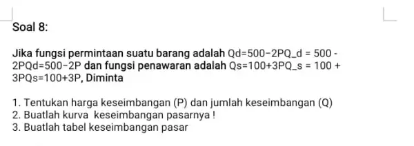 Soal 8: Jika fungsi permintaan suatu barang adalah Qd=500-2PQ_(-)d=500- 2PQd=500-2P dan fungsi penawaran adalah Qs=100+3PQ_(-)s=100+ 3PQs=100+3P , Diminta 1. Tentukan harga keseimbangan (P) dan