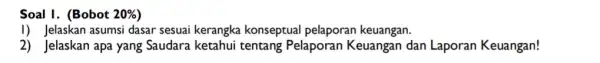 Soal I. (Bobot 20% I) Jelaskan asumsi dasar sesuai kerangka konseptual pelaporan keuangan. 2) Jelaskan apa yang Saudara ketahui tentang Pelaporan Keuangan dan Laporan