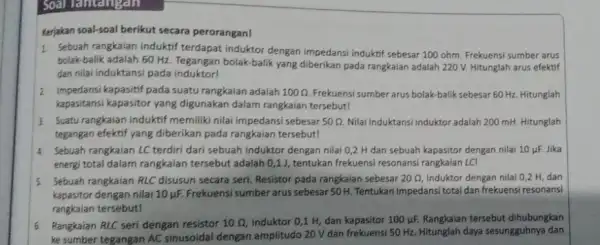 Soal lainangan Kerjakan soal-soal berikut secara perorangan! 1. Sebuah rangkaian induktif terdapat induktor dengan impedansi induktif sebesar 100 ohm. Frekuensi sumber arus bolak-balik adalah