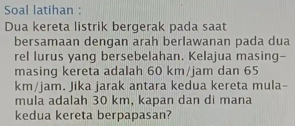 Soal latihan : Dua kereta . listrik berg erak pada saat bersam aan dengan Iarah berlawanan pada dua rel lurus yang ber sebelahan .