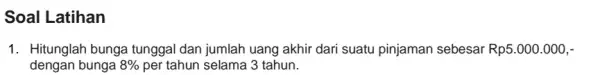 Soal Latihan 1. Hitunglah bunga tunggal dan jumlah uang akhir dari suatu pinjaman sebesar Rp5.000.000,- dengan bunga 8% per tahun selama 3 tahun.