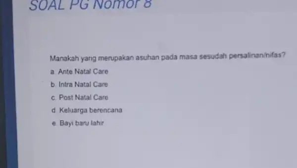 SOAL PG Nom or 8 Manakah yang merupakan asuhan pada masa sesudah persalinan/nifas? a. Ante Natal Care b. Intra Natal Care c. Post Natal