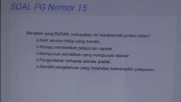 SOAL PG Nomor 15 Manakah yang BUKAN merupakan ciri /karakteristik profesi bidan? a.Karir seumur hidup yang mandiri. b.Mampu memberikan pelayanan rujukan c.Mempunyai pendidikan yang