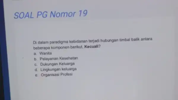 SOAL PG Nomor 19 Di dalam paradigma kebidanan terjadi hubungan timbal balik antara beberapa komponen berikut Kecuall? a. Wanita b. Pelayanan Kesehatan c. Dukungan