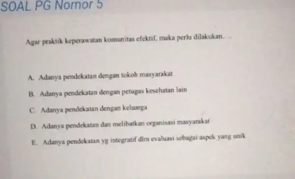 SOAL PG Nomor 5 Agar praktik keperawatan komunitas efektif, maka perlu dilakukan __ A. Adanya pendekatan dengan tokoh masyarakat B. Adanya pendekatan dengan petugas