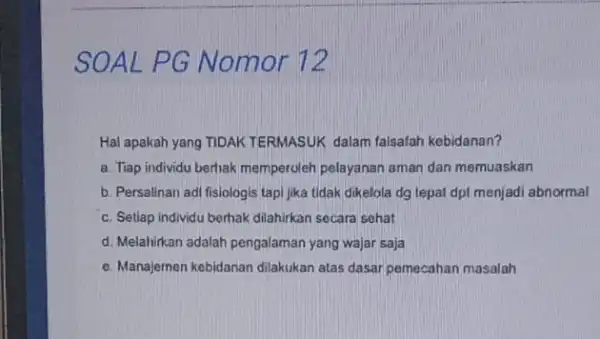 SOAL PG Nomor 72 Hal apakah yang TIDAK TERMASUK dalam falsafah kebidanan? a. Tiap individu berhak memperoleh pelayanan aman dan memuaskan b. Persalinan adi