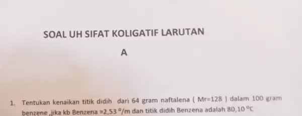 SOAL UH SIFAT KOLIGATIF LARUTAN A 1. Tentukan kenaikan titik didih dari 64 gram naftalena (Mr=128) dalam 100 gram benzene, jika kb Benzena=2,53^circ /m