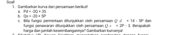 Soal! 1. Gambarkan kurva dari persamaan berikut! a Pd=-2Q+35 b Qs=-20+5P c. Bila fungsi permintaan ditunjukkan oleh persamaan Qd=14-5P dan fungsi penawaran ditunj ukkan